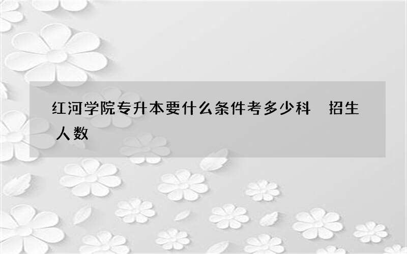 红河学院专升本要什么条件考多少科 招生人数